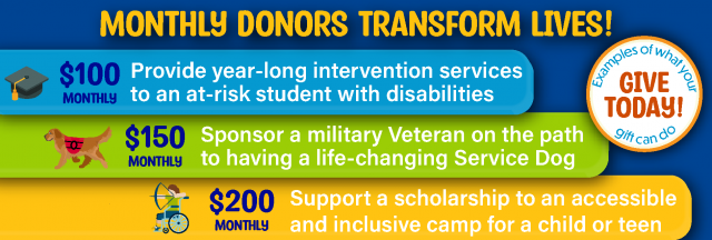 Monthly Donor Impact Levels. $100 Monthly = Provide year-long intervention services
to an at-risk student with disabilities. $150 monthly = Sponsor a military Veteran on the path 
to having a life-changing Service Dog, $200 monthly = Support a scholarship to an accessible 
and inclusive camp for a child or teen
